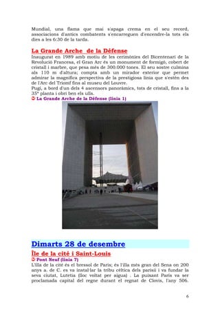 Mundial, una flama que mai s'apaga crema en el seu record,
associacions d'antics combatents s'encarreguen d'encendre-la tots els
dies a les 6:30 de la tarda.

La Grande Arche de la Défense
Inaugurat en 1989 amb motiu de les cerimònies del Bicentenari de la
Revolució Francesa, el Gran Arc és un monument de formigó, cobert de
cristall i marbre, que pesa més de 300.000 tones. El seu sostre culmina
als 110 m d'altura; compta amb un mirador exterior que permet
admirar la magnífica perspectiva de la prestigiosa línia que s'estén des
de l'Arc del Triomf fins al museu del Louvre.
Pugi, a bord d'un dels 4 ascensors panoràmics, tots de cristall, fins a la
35ª planta i obri ben els ulls.
   La Grande Arche de la Défense (línia 1)




Dimarts 28 de desembre
Île de la cité i Saint-Louis
   Pont Neuf (línia 7)
L’illa de la cité és el bressol de Paris; és l'illa més gran del Sena on 200
anys a. de C. es va instal—lar la tribu cèltica dels parisii i va fundar la
seva ciutat, Lutetia (lloc voltat per aigua) . La puixant París va ser
proclamada capital del regne durant el regnat de Clovis, l'any 506.


                                                                          6
 