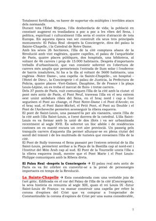 Totalment fortificada, va haver de suportar els múltiples i terribles atacs
dels normands.
Durant tota l'Edat Mitjana, l'illa desbordaria de vida; la població en
constant augment es traslladava a poc a poc a les ribes del Sena, i
política, espiritual i culturalment l'illa seria el centre d'atracció de tota
Europa. En aquesta època van ser construït els seus tres principals
monuments: El Palau Real -després la Conciergerie, dins del palau la
Sainte-Chapelle, i la Catedral de Notre Dame.
Amb les seves 26 hectàrees, l’illa de la cité comptava abans de la
Revolució amb vint esglésies, quatre capelles, el palau de l'arquebisbe
de París, quatre places públiques, dos hospitals, una biblioteca, al
voltant de 46 carrers i prop de 15.000 habitants. Després d'importants
treballs d'urbanització, que van consistir sobretot en l'obertura de
carrers més amplis que permetessin l'entrada de llum solar i l'enderroc
de barris insalubres, hi ha a la illa al voltant de 5600 habitants, una
església -Notre Dame-, una capella -la Sainte-Chapelle-, un hospital -
l'Hotel de Dieu-, la Conciergerie i el palau de Justícia, la Prefectura de
Policia, quatre places -Vert-Galant, Dauphine, Ile de France i la plaça
Louis-Lépine, on es troba el mercat de flors- i tretze carrers.
Dels 37 ponts de París, vuit comuniquen l’illa de la cité amb la ciutat: el
pont més antic de París, el Pont Neuf, travessa l'illa en el seu extrem
oest unint ambdues ribes del Sena, en el braç nord i cap a l'est
segueixen el Pont au change, el Pont Notre-Dame i el Pont d'Arcole; en
el braç sud, el Pont Saint-Michel, el Petit Pont, el Pont au Double i el
Pont de l'Archeveche permeten aconseguir la ribera esquerra.
El pont de Saint-Louis, una passarel—la per als vianants, uneix l’illa de
la cité amb l'illa Saint-Louis, a l'oest darrera de la catedral. L'illa Saint-
Louis es va formar amb la unió de dos illots i va ser urbanitzada
recentment al segle XVII. És sobretot un lloc afable i de residències
costoses on es manté encara un cert aire provincià. Un passeig pels
tranquils carrers d'aquesta illa permet allunyar-se en plena ciutat del
soroll del trànsit i de les multituds de turistes que envaeixen l’illa de la
cité.
El Pont de Sully travessa el Sena passant per l'extrem oriental de la illa
Saint-Louis, permetent arribar a la Plaça de la Bastilla cap al nord-est i
l'Institut del Món Àrab cap al sud. El Pont de la Tournelle uneix l'illa a
la ribera esquerra (sud), mentre que el Pont Marie i el Pont Louis-
Philippe comuniquen amb la Ribera dreta.
El Palau Real -després la Conciergerie   El palau real més antic de
París es va fer cèlebre en convertir-se a la presó de personatges
importants en temps de la Revolució.

La Sainte-Chapelle            Esta considerada com una veritable joia de
l'art gòtic. Edificada en el cor del Palau de l’illa de la cité (Conciergerie),
la seva història es remunta al segle XIII, quan el rei Louis IX -futur
Saint-Louis de França- va manar construir una capella per rebre la
corona d'espines del Crist que va comprar a l'emperador de
Constantinoble la corona d'espines de Crist per una suma considerable,



                                                                             7
 