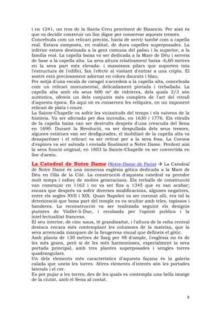 i en 1241, un tros de la Santa Creu provinent de Bizancio. Per això és
que va decidir construir un lloc digne per conservar aquests tresors.
Concebuda com un relicari preciós, havia de servir també com a capella
real. Estava composta, en realitat, de dues capelles superposades. La
inferior estava destinada a la gent comuna del palau i la superior, a la
família real. La capella baixa va ser dedicada a la Mare de Déu i serveix
de base a la capella alta. La seva altura relativament baixa -6,60 metres
en la seva part més elevada- i massissos pilars que suporten tota
l'estructura de l'edifici, fan l'efecte al visitant d'entrar a una cripta. El
sostre està preciosament adornat en colors daurats i blau.
Per mitjà d'una escala de caragol s'accedeix a la capella alta, concebuda
com un relicari monumental, delicadament pintada i treballada. La
capella alta amb els seus 600 m² de vidrieres, dels quals 2/3 són
autèntics, ofereix un dels conjunts més complets de l'art del vitrall
d'aquesta època. És aquí on es conserven les relíquies, en un imponent
relicari de plata i coure.
La Sainte-Chapelle va sofrir les vicissituds del temps i els vaivens de la
història. Va ser afectada per dos incendis, en 1630 i 1776. Els vitralls
de la capella baixa van ser destruïts després d'una crescuda del Sena
en 1690. Durant la Revolució, va ser despullada dels seus tresors,
algunes estàtues van ser desfigurades, el mobiliari de la capella alta va
desaparèixer i el relicari va ser retirat per a la seva fosa. La Corona
d'espines va ser salvada i enviada finalment a Notre Dame. Perdent així
la seva funció original, en 1803 la Sainte-Chapelle va ser convertida en
lloc d'arxiu.

La Catedral de Notre Dame (Notre-Dame de Paris)                   La Catedral
de Notre Dame és una immensa església gòtica dedicada a la Mare de
Déu en l’illa de la Cité. La construcció d'aquesta catedral va prendre
molt temps i esforç de moltes generacions. Els treballs de construcció
van començar en 1163 i no va ser fins a 1345 que es van acabar;
encara que després va sofrir diverses modificacions, algunes negatives,
entre els segles XVII i XIX. Quan Napoleó va ser coronat allí, era tal la
deterioració que bona part del temple es va ocultar amb teles, tapissos i
banderes. La reconstrucció va ser realitzada seguint els designis
puristes de Viollet-li-Duc, i recolzada per l'opinió publica i la
intel—lectualitat francesa.
El seu interior, de cinc naus, té grandiositat, i l'altura de la volta central
destaca encara més contemplant les columnes de la mateixa, que la
seva arrencada manquen de la lleugeresa visual que defineix el gòtic.
Amb planta de 130 metres de llarg per 48 d'ample, l'església no és de
les més grans, però sí de les més harmonioses, especialment la seva
portada principal, amb tres plantes superposades i sengles torres
quadrangulars.
Un dels elements més característics d'aquesta façana és la galeria
calada que uneix les torres. Altres elements d'interès són les portades
laterals i el cor.
Es pot pujar a les torres, des de les quals es contempla una bella imatge
de la ciutat, amb el Sena al costat.


                                                                            8
 