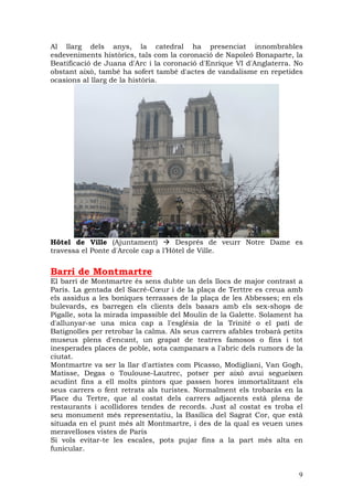 Al llarg dels anys, la catedral ha presenciat innombrables
esdeveniments històrics, tals com la coronació de Napoleó Bonaparte, la
Beatificació de Juana d'Arc i la coronació d'Enrique VI d'Anglaterra. No
obstant això, també ha sofert també d'actes de vandalisme en repetides
ocasions al llarg de la història.




Hôtel de Ville (Ajuntament)          Després de veurr Notre Dame es
travessa el Ponte d'Arcole cap a l’Hôtel de Ville.


Barri de Montmartre
El barri de Montmartre és sens dubte un dels llocs de major contrast a
París. La gentada del Sacré-Cœur i de la plaça de Terttre es creua amb
els assidus a les boniques terrasses de la plaça de les Abbesses; en els
bulevards, es barregen els clients dels basars amb els sex-shops de
Pigalle, sota la mirada impassible del Moulin de la Galette. Solament ha
d'allunyar-se una mica cap a l'església de la Trinité o el pati de
Batignolles per retrobar la calma. Als seus carrers afables trobarà petits
museus plens d'encant, un grapat de teatres famosos o fins i tot
inesperades places de poble, sota campanars a l'abric dels rumors de la
ciutat.
Montmartre va ser la llar d'artistes com Picasso, Modigliani, Van Gogh,
Matisse, Degas o Toulouse-Lautrec, potser per això avui segueixen
acudint fins a ell molts pintors que passen hores immortalitzant els
seus carrers o fent retrats als turistes. Normalment els trobaràs en la
Place du Tertre, que al costat dels carrers adjacents està plena de
restaurants i acollidores tendes de records. Just al costat es troba el
seu monument més representatiu, la Basílica del Sagrat Cor, que està
situada en el punt més alt Montmartre, i des de la qual es veuen unes
meravelloses vistes de París
Si vols evitar-te les escales, pots pujar fins a la part més alta en
funicular.


                                                                        9
 