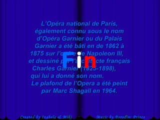  Created by Izabela & Miki Music by Borodin: Prince
L’Opéra national de Paris,L’Opéra national de Paris,
également connu sous le nomégalement connu sous le nom
d’Opéra Garnier ou du Palaisd’Opéra Garnier ou du Palais
Garnier a été bâti en de 1862 àGarnier a été bâti en de 1862 à
1875 sur l'ordre de Napoleon III,1875 sur l'ordre de Napoleon III,
et dessiné par l'architecte françaiset dessiné par l'architecte français
Charles Garnier (1825-1898),Charles Garnier (1825-1898),
qui lui a donné son nom.qui lui a donné son nom.
Le plafond de l’Opera a été peintLe plafond de l’Opera a été peint
par Marc Shagall en 1964.par Marc Shagall en 1964.
Fin
 