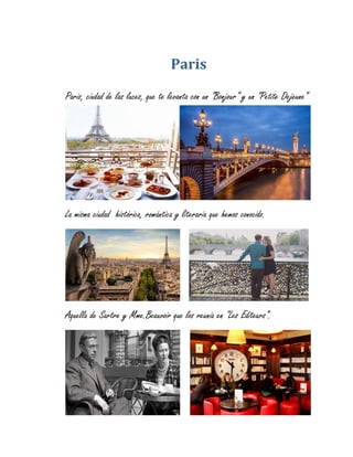 Paris
Paris, ciudad de las luces, que te levanta con un “Bonjour” y un “Petite Dejeune”
La misma ciudad histórica, romántica y literaria que hemos conocido.
Aquella de Sartre y Mme.Beauvoir que los reunía en “Les Editeurs”.
 