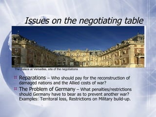 Issues on the negotiating table Reparations  –   Who should pay for the reconstruction of damaged nations and the Allied costs of war? The Problem of Germany  – What penalties/restrictions should Germany have to bear as to prevent another war? Examples: Territoral loss, Restrictions on Military build-up.  The palace at Versailles, site of the negotiations 