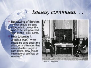 Issues, continued. . . Redrawing of Borders  – What should be done about ethnic groups that wish to be self-governed, such as the Poles, Serbs,  How to prevent another war?-  What should be done about the alliances and treaties that arrayed nations against each other? How should international conflicts be resolved? The U.S. Delegation 