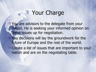 Your Charge You are advisors to the delegate from your nation. He is seeking your informed opinion on these issues up for negotiation. You decisions will lay the groundwork for the future of Europe and the rest of the world. Create a list of issues that are important to your nation and are on the negotiating table. 