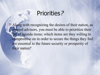 Priorities ? Along with recognizing the desires of their nation, as shrewd advisors, you must be able to prioritize their list of agenda items; which items are they willing to compromise on in order to secure the things they feel are essential to the future security or prosperity of their nation?  