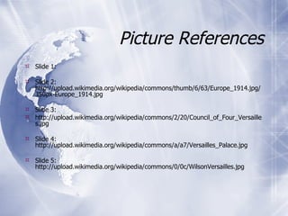 Picture References Slide 1:  Slide 2:  http://upload.wikimedia.org/wikipedia/commons/thumb/6/63/Europe_1914.jpg/350px-Europe_1914.jpg Slide 3: http://upload.wikimedia.org/wikipedia/commons/2/20/Council_of_Four_Versailles.jpg Slide 4: http://upload.wikimedia.org/wikipedia/commons/a/a7/Versailles_Palace.jpg Slide 5: http://upload.wikimedia.org/wikipedia/commons/0/0c/WilsonVersailles.jpg 