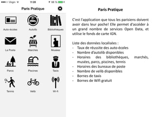 Paris Pratique
C'est l'application que tous les parisiens doivent
avoir dans leur poche! Elle permet d'accéder à
un grand nombre de services Open Data, et
utilise le fonds de carte IGN.
Liste des données localisées :
- Taux de réussite des auto-écoles
- Nombre d’autolib disponibles
- Horaires des bibliothèques,
musées, parcs, piscines, tennis
- Horaires des bureaux de poste
- Nombre de velib disponibles
- Bornes de taxis
- Bornes de Wifi gratuit

marchés,

 