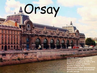 Orsay Le musée d'Orsay a été aménagé dans l'ancienne gare d'Orsay. La production artistique de 1848 à 1914. Peintures, pastels, sculptures, mobilier et objets d'art, photographies objets documentaires traduisent la richesse et la diversité de cette période. 07 