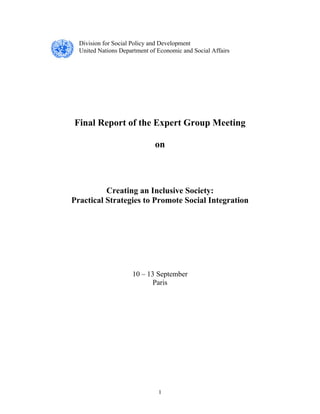 1
Division for Social Policy and Development
United Nations Department of Economic and Social Affairs
Final Report of the Expert Group Meeting
on
Creating an Inclusive Society:
Practical Strategies to Promote Social Integration
10 – 13 September
Paris
 