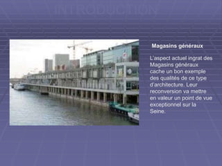 INTRODUCTION
L’aspect actuel ingrat des
Magasins généraux
cache un bon exemple
des qualités de ce type
d’architecture. Leur
reconversion va mettre
en valeur un point de vue
exceptionnel sur la
Seine.
Magasins généraux
 