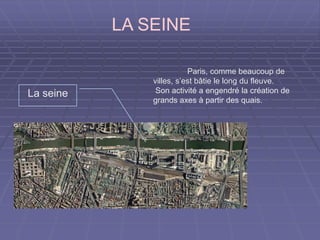 LA SEINE
Paris, comme beaucoup de
villes, s’est bâtie le long du fleuve.
Son activité a engendré la création de
grands axes à partir des quais.
La seine
 