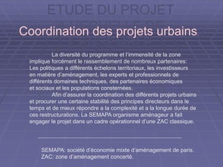 ETUDE DU PROJET
A L’ECHELLE DE
L’ENSEMBLE
La diversité du programme et l’immensité de la zone
implique forcément le rassemblement de nombreux partenaires:
Les politiques a différents échelons territoriaux, les investisseurs
en matière d’aménagement, les experts et professionnels de
différents domaines techniques, des partenaires économiques
et sociaux et les populations consternées.
Afin d’assurer la coordination des différents projets urbains
et procurer une certaine stabilité des principes directeurs dans le
temps et de mieux répondre a la complexité et a la longue durée de
ces restructurations. La SEMAPA organisme aménageur a fait
engager le projet dans un cadre opérationnel d’une ZAC classique.
Coordination des projets urbains.
SEMAPA: société d’économie mixte d’aménagement de paris.
ZAC: zone d’aménagement concerté.
 