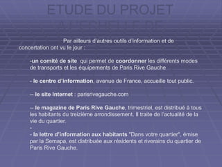 ETUDE DU PROJET
A L’ECHELLE DE
L’ENSEMBLEPar ailleurs d’autres outils d’information et de
concertation ont vu le jour :
-un comité de site qui permet de coordonner les différents modes
de transports et les équipements de Paris Rive Gauche
- le centre d’information, avenue de France, accueille tout public.
-- le site Internet : parisrivegauche.com
-- le magazine de Paris Rive Gauche, trimestriel, est distribué à tous
les habitants du treizième arrondissement. Il traite de l’actualité de la
vie du quartier.
-
- la lettre d’information aux habitants "Dans votre quartier", émise
par la Semapa, est distribuée aux résidents et riverains du quartier de
Paris Rive Gauche.
 