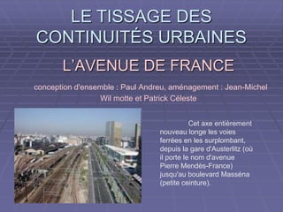 L’AVENUE DE FRANCEL’AVENUE DE FRANCE
conception d'ensemble : Paul Andreu, aménagement : Jean-Michel
Wil motte et Patrick Céleste
Cet axe entièrement
nouveau longe les voies
ferrées en les surplombant,
depuis la gare d'Austerlitz (où
il porte le nom d'avenue
Pierre Mendès-France)
jusqu'au boulevard Masséna
(petite ceinture).
LE TISSAGE DESLE TISSAGE DES
CONTINUITÉS URBAINESCONTINUITÉS URBAINES
 