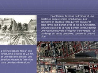 Pour l’heure, l’avenue de France vit une
existence exclusivement longitudinale. Les
bâtiments et espaces verts qui vont occuper la
plate-forme trait d’union avec la rue du Chevaleret,
la future activité de la Halle Sernam vont lui donner
une vocation nouvelle d’irrigation transversale. “Le
challenge est assez complexe, commente Ludovic
Vion.
L’avenue est à la fois un axe
longitudinal de plus de 2,5 km,
et une desserte latérale. Les
solutions devront la faire vivre
dans ces deux dimensions".
 