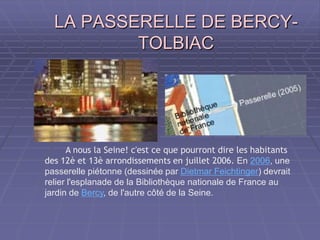 LA PASSERELLE DE BERCY-LA PASSERELLE DE BERCY-
TOLBIACTOLBIAC
A nous la Seine! c'est ce que pourront dire les habitants
des 12è et 13è arrondissements en juillet 2006. En 2006, une
passerelle piétonne (dessinée par Dietmar Feichtinger) devrait
relier l'esplanade de la Bibliothèque nationale de France au
jardin de Bercy, de l'autre côté de la Seine.
 