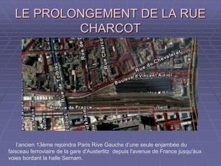 LE PROLONGEMENT DE LA RUELE PROLONGEMENT DE LA RUE
CHARCOTCHARCOT
l’ancien 13ème rejoindra Paris Rive Gauche d’une seule enjambée du
faisceau ferroviaire de la gare d'Austerlitz depuis l'avenue de France jusqu'àux
voies bordant la halle Sernam.
 