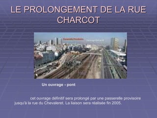 LE PROLONGEMENT DE LA RUELE PROLONGEMENT DE LA RUE
CHARCOTCHARCOT
Un ouvrage - pont
cet ouvrage définitif sera prolongé par une passerelle provisoire
jusqu'à la rue du Chevaleret. La liaison sera réalisée fin 2005.
 