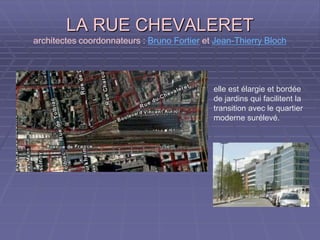 LA RUE CHEVALERETLA RUE CHEVALERET
architectes coordonnateurs : Bruno Fortier et Jean-Thierry Bloch
elle est élargie et bordée
de jardins qui facilitent la
transition avec le quartier
moderne surélevé.
 
