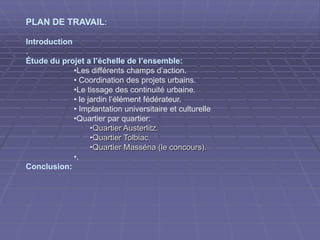 PLAN DE TRAVAIL:
Introduction
.
Étude du projet a l’échelle de l’ensemble:
•Les différents champs d’action.
• Coordination des projets urbains.
•Le tissage des continuité urbaine.
• le jardin l’élément fédérateur.
• Implantation universitaire et culturelle
•Quartier par quartier:
•Quartier Austerlitz.Quartier Austerlitz.
•Quartier Tolbiac.Quartier Tolbiac.
•Quartier Masséna (le concours).Quartier Masséna (le concours).
•.
Conclusion:
 