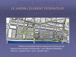 ETUDE DU PROJET
A L’ECHELLE DE
L’ENSEMBLE
LE JARDIN L’ELEMENT FEDERATEURLE JARDIN L’ELEMENT FEDERATEUR
Visible et accessible depuis l’avenue de France par les
liaisons transversales nombreuses, il est l’élément fédérateur
entre le « quartier haut » et le « quartier bas ».
 