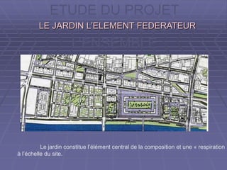 ETUDE DU PROJET
A L’ECHELLE DE
L’ENSEMBLE
LE JARDIN L’ELEMENT FEDERATEURLE JARDIN L’ELEMENT FEDERATEUR
Le jardin constitue l’élément central de la composition et une « respiration »
à l’échelle du site.
 
