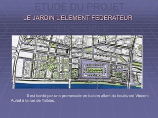 ETUDE DU PROJET
A L’ECHELLE DE
L’ENSEMBLE
LE JARDIN L’ELEMENT FEDERATEURLE JARDIN L’ELEMENT FEDERATEUR
Il est bordé par une promenade en balcon allant du boulevard Vincent
Auriol à la rue de Tolbiac.
 