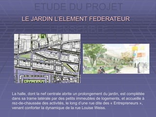 ETUDE DU PROJET
A L’ECHELLE DE
L’ENSEMBLE
La halle, dont la nef centrale abrite un prolongement du jardin, est complétée
dans sa trame latérale par des petits immeubles de logements, et accueille à
rez-de-chaussée des activités, le long d’une rue dite des « Entrepreneurs »,
venant conforter la dynamique de la rue Louise Weiss.
LE JARDIN L’ELEMENT FEDERATEURLE JARDIN L’ELEMENT FEDERATEUR
 