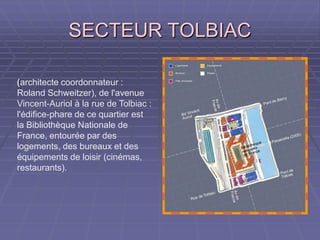 SECTEUR TOLBIACSECTEUR TOLBIAC
((architecte coordonnateur :
Roland Schweitzer), de l'avenue
Vincent-Auriol à la rue de
Tolbiac : l'édifice-phare de ce
quartier est la Bibliothèque
Nationale de France, entourée
par des logements, des bureaux
et des équipements de loisir
(cinémas, restaurants).
 