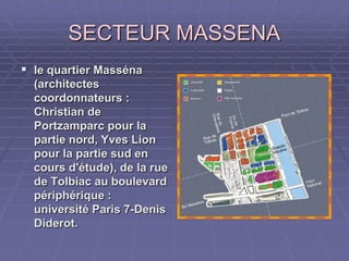 SECTEUR MASSENASECTEUR MASSENA
 le quartier Massénale quartier Masséna
(architectes(architectes
coordonnateurs :coordonnateurs :
Christian deChristian de
Portzamparc pour laPortzamparc pour la
partie nord, Yves Lionpartie nord, Yves Lion
pour la partie sud enpour la partie sud en
cours d'étude), de la ruecours d'étude), de la rue
de Tolbiac au boulevardde Tolbiac au boulevard
périphérique :périphérique :
université Paris 7-Denisuniversité Paris 7-Denis
Diderot.Diderot.
 