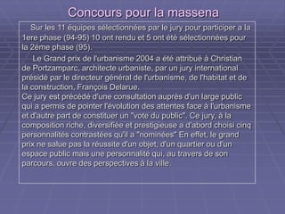Concours pour la massenaConcours pour la massena
Sur les 11 équipes sélectionnées par le jury pour participer a laSur les 11 équipes sélectionnées par le jury pour participer a la
1ere phase (94-95) 10 ont rendu et 5 ont été sélectionnées pour1ere phase (94-95) 10 ont rendu et 5 ont été sélectionnées pour
la 2éme phase (95).la 2éme phase (95).
Le Grand prix de l'urbanisme 2004 a été attribué à ChristianLe Grand prix de l'urbanisme 2004 a été attribué à Christian
de Portzamparc, architecte urbaniste, par un jury internationalde Portzamparc, architecte urbaniste, par un jury international
présidé par le directeur général de l'urbanisme, de l'habitat et deprésidé par le directeur général de l'urbanisme, de l'habitat et de
la construction, François Delarue.la construction, François Delarue.
Ce jury est précédé d'une consultation auprès d'un large publicCe jury est précédé d'une consultation auprès d'un large public
qui a permis de pointer l'évolution des attentes face à l'urbanismequi a permis de pointer l'évolution des attentes face à l'urbanisme
et d'autre part de constituer un "vote du public". Ce jury, à laet d'autre part de constituer un "vote du public". Ce jury, à la
composition riche, diversifiée et prestigieuse a d'abord choisi cinqcomposition riche, diversifiée et prestigieuse a d'abord choisi cinq
personnalités contrastées qu'il a "nominées" En effet, le grandpersonnalités contrastées qu'il a "nominées" En effet, le grand
prix ne salue pas la réussite d'un objet, d'un quartier ou d'unprix ne salue pas la réussite d'un objet, d'un quartier ou d'un
espace public mais une personnalité qui, au travers de sonespace public mais une personnalité qui, au travers de son
parcours, ouvre des perspectives à la ville.parcours, ouvre des perspectives à la ville.
 