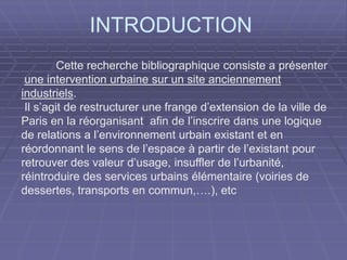 INTRODUCTION
Cette recherche bibliographique consiste a présenter
une intervention urbaine sur un site anciennement
industriels.
Il s’agit de restructurer une frange d’extension de la ville de
Paris en la réorganisant afin de l’inscrire dans une logique
de relations a l’environnement urbain existant et en
réordonnant le sens de l’espace à partir de l’existant pour
retrouver des valeur d’usage, insuffler de l’urbanité,
réintroduire des services urbains élémentaire (voiries de
dessertes, transports en commun,….), etc
 