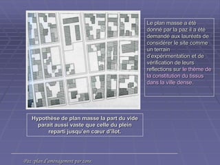 Hypothèse de plan masse la part du videHypothèse de plan masse la part du vide
parait aussi vaste que celle du pleinparait aussi vaste que celle du plein
reparti jusqu’en cœur d’îlot.reparti jusqu’en cœur d’îlot.
Le plan masse a étéLe plan masse a été
donné par la paz il a étédonné par la paz il a été
demandé aux lauréats dedemandé aux lauréats de
considérer le site commeconsidérer le site comme
un terrainun terrain
d’expérimentation et ded’expérimentation et de
vérification de leursvérification de leurs
reflections surreflections sur le thème dele thème de
la constitution du tissusla constitution du tissus
dans la ville dense.dans la ville dense.
Paz :plan d’aménagement par zone.Paz :plan d’aménagement par zone.
 