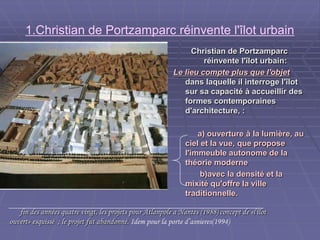 1.Christian de Portzamparc réinvente l'îlot urbain
Christian de PortzamparcChristian de Portzamparc
réinvente l'îlot urbain:réinvente l'îlot urbain:
Le lieu compte plus que l'objetLe lieu compte plus que l'objet
dans laquelle il interroge l'îlotdans laquelle il interroge l'îlot
sur sa capacité à accueillir dessur sa capacité à accueillir des
formes contemporainesformes contemporaines
d'architecture, :d'architecture, :
a) ouverture à la lumière, aua) ouverture à la lumière, au
ciel et la vue, que proposeciel et la vue, que propose
l'immeuble autonome de lal'immeuble autonome de la
théorie modernethéorie moderne
b)avec la densité et lab)avec la densité et la
mixité qu'offre la villemixité qu'offre la ville
traditionnelle.traditionnelle.
fin des années quatre vingt, les projets pour Atlanpole a Nantes (1988) concept de «l'îlotfin des années quatre vingt, les projets pour Atlanpole a Nantes (1988) concept de «l'îlot
ouvert» esquissé ; le projet fut abandonné.ouvert» esquissé ; le projet fut abandonné. Idem pour la porte d’asnieres(1994)
 