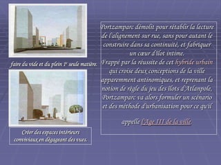 Portzamparc démolit pour rétablir la lecturePortzamparc démolit pour rétablir la lecture
de l'alignement sur rue, sans pour autant lede l'alignement sur rue, sans pour autant le
construire dans sa continuité, et fabriquerconstruire dans sa continuité, et fabriquer
un cœur d'îlot intime.un cœur d'îlot intime.
Frappé par la réussite de cetFrappé par la réussite de cet hybride urbainhybride urbain
qui croise deux conceptions de la villequi croise deux conceptions de la ville
apparemment antinomiques, et reprenant laapparemment antinomiques, et reprenant la
notion de règle du jeu des îlots d'Atlanpole,notion de règle du jeu des îlots d'Atlanpole,
Portzamparc va alors formuler un scénarioPortzamparc va alors formuler un scénario
et des méthode d'urbanisation pour ce qu'ilet des méthode d'urbanisation pour ce qu'il
appelleappelle l'Age III de la villel'Age III de la ville..
faire du vide et du plein 1faire du vide et du plein 1ee
seuleseule
matièrematière..
..
Créer des espaces intérieursCréer des espaces intérieurs
conviviaux en dégageant desconviviaux en dégageant des
vues.vues.
 