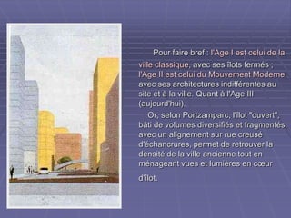 Pour faire bref :Pour faire bref : l'Age I est celui de lal'Age I est celui de la
ville classiqueville classique, avec ses îlots fermés ;, avec ses îlots fermés ;
l'Age II est celui du Mouvement Modernel'Age II est celui du Mouvement Moderne
avec ses architectures indifférentes auavec ses architectures indifférentes au
site et à la ville. Quant à l'Age IIIsite et à la ville. Quant à l'Age III
(aujourd'hui).(aujourd'hui).
Or, selon Portzamparc, l'îlot "ouvert",Or, selon Portzamparc, l'îlot "ouvert",
bâti de volumes diversifiés et fragmentés,bâti de volumes diversifiés et fragmentés,
avec un alignement sur rue creuséavec un alignement sur rue creusé
d'échancrures, permet de retrouver lad'échancrures, permet de retrouver la
densité de la ville ancienne tout endensité de la ville ancienne tout en
ménageant vues et lumières en cœurménageant vues et lumières en cœur
d'îlot.d'îlot.
 