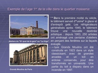 Exemple de l’age 1Exemple de l’age 1erer
de la ville dans le quartier massena:de la ville dans le quartier massena:
Les Grands Moulins ont été
construits en 1923 dans un style
classicisant, avec de grandes
arcades et un toit en ardoise
;conservés, pour être transformés
en université. Une partie du toit a
disparu dans un incendie en 1997.
Dans la première moitié du siècle,
le bâtiment servait d'"usine" à glace et
d'entrepôt gelé. Les réfrigérateurs
généralisés après 1945, le bâtiment
trouve une nouvelle destinée
artistique : depuis 1983, 250 artistes
ont aménagé une centaine d'ateliers
en perçant des fenêtres sur la façade
aveugle.
Ateliers du "91 quai de la gare" ou "Le frigo"
Grands Moulins de Paris
 