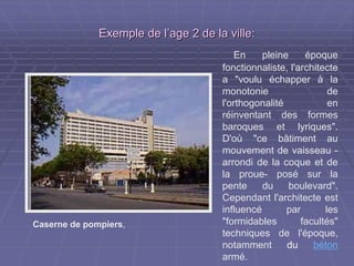 Exemple de l’age 2 de la villeExemple de l’age 2 de la ville::
En pleine époque
fonctionnaliste, l'architecte
a "voulu échapper à la
monotonie de
l'orthogonalité en
réinventant des formes
baroques et lyriques".
D'où "ce bâtiment au
mouvement de vaisseau
-arrondi de la coque et de
la proue- posé sur la
pente du boulevard".
Cependant l'architecte est
influencé par les
"formidables facultés"
techniques de l'époque,
notamment du béton
armé.
Caserne de pompiers,
 