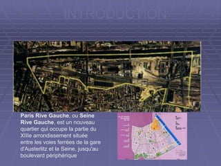 INTRODUCTION
Paris Rive Gauche, ou Seine
Rive Gauche, est un nouveau
quartier qui occupe la partie du
XIIIe arrondissement située
entre les voies ferrées de la gare
d'Austerlitz et la Seine, jusqu'au
boulevard périphérique
 