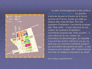 Le plan d'aménagement a été confié àLe plan d'aménagement a été confié à
Christian de PortzamparcChristian de Portzamparc. Le quartier. Le quartier
s'articule de part et d'autre de la futures'articule de part et d'autre de la future
avenue de France, tracée sur dalle auavenue de France, tracée sur dalle au
dessus des voies ferrées. Pour lesdessus des voies ferrées. Pour les
quartiers d'habitation, l'architecte proposequartiers d'habitation, l'architecte propose
des "îlots verts" : il veut retrouver la rue,des "îlots verts" : il veut retrouver la rue,
moteur de quartiers d'habitation,moteur de quartiers d'habitation,
l'architecte propose des "îlots ouverts" : ill'architecte propose des "îlots ouverts" : il
veut retrouver la rue, moteur deveut retrouver la rue, moteur de
l'animation et des échanges, sur laquellel'animation et des échanges, sur laquelle
s'ouvrent les jardins intérieurs (ce qui nes'ouvrent les jardins intérieurs (ce qui ne
plaît pas aux premiers habitants parait-il,plaît pas aux premiers habitants parait-il,
qui souhaitent des jardins privatifs…). Lesqui souhaitent des jardins privatifs…). Les
hauteurs sont variées, affin notamment dehauteurs sont variées, affin notamment de
favoriser la meilleure exposition au soleilfavoriser la meilleure exposition au soleil
de chaque appartement.de chaque appartement.
 