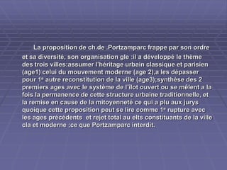 La proposition de ch.de .Portzamparc frappe par sonLa proposition de ch.de .Portzamparc frappe par son
ordre et sa diversité, son organisation gle :il a développé leordre et sa diversité, son organisation gle :il a développé le
thème des trois villes:assumer l’héritage urbain classique etthème des trois villes:assumer l’héritage urbain classique et
parisien (age1) celui du mouvement moderne (age 2),a lesparisien (age1) celui du mouvement moderne (age 2),a les
dépasser pour 1dépasser pour 1ee
autre reconstitution de la ville (age3);synthèseautre reconstitution de la ville (age3);synthèse
des 2 premiers ages avec le système de l’îlot ouvert ou sedes 2 premiers ages avec le système de l’îlot ouvert ou se
mêlent a la fois la permanence de cette structure urbainemêlent a la fois la permanence de cette structure urbaine
traditionnelle, et la remise en cause de la mitoyenneté ce qui atraditionnelle, et la remise en cause de la mitoyenneté ce qui a
plu aux jurys quoique cette proposition peut se lire comme 1plu aux jurys quoique cette proposition peut se lire comme 1ee
rupture avec les ages précédents et rejet total au eltsrupture avec les ages précédents et rejet total au elts
constituants de la ville cla et moderne ;ce que Portzamparcconstituants de la ville cla et moderne ;ce que Portzamparc
interdit.interdit.
 