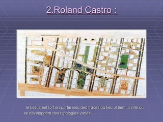 2.Roland Castro :2.Roland Castro :
le tissus est fort en partie issu des traces du lieu .il tient la ville oule tissus est fort en partie issu des traces du lieu .il tient la ville ou
se développent des typologies variés.se développent des typologies variés.
 