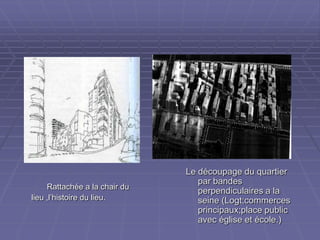 Rattachée a la chair duRattachée a la chair du
lieu ,l’histoire du lieu.lieu ,l’histoire du lieu.
Le découpage du quartierLe découpage du quartier
par bandespar bandes
perpendiculaires a laperpendiculaires a la
seine (Logt;commercesseine (Logt;commerces
principaux;place publicprincipaux;place public
avec église et école.)avec église et école.)
 