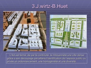 L’îlot est fermé ;de par la continuité ,la mitoyenneté;une ville denseL’îlot est fermé ;de par la continuité ,la mitoyenneté;une ville dense
grâce a son découpage parcellaire,l’identification de l’espace public ougrâce a son découpage parcellaire,l’identification de l’espace public ou
privée,un ordonnancement ,une homogénéité et une diversité.privée,un ordonnancement ,une homogénéité et une diversité.
3.J.wirtz-B.Huet3.J.wirtz-B.Huet
 