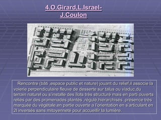 4.O.Girard,L.Israel-4.O.Girard,L.Israel-
J.CoulonJ.Coulon
Rencontre (bâti ,espace public et nature) jouant du relief,il associe laRencontre (bâti ,espace public et nature) jouant du relief,il associe la
voierie perpendiculaire fleuve de desserte sur talus ou viaduc,duvoierie perpendiculaire fleuve de desserte sur talus ou viaduc,du
terrain naturel ou s’installe des îlots très structuré mais en parti ouvertsterrain naturel ou s’installe des îlots très structuré mais en parti ouverts
reliés par des promenades plantés ,régulé,hiérarchisés .présence trèsreliés par des promenades plantés ,régulé,hiérarchisés .présence très
marquée du végétale,en partie ouverte a l’orientation en s’articulant enmarquée du végétale,en partie ouverte a l’orientation en s’articulant en
2l inversés sans mitoyenneté pour accueillir la lumière.2l inversés sans mitoyenneté pour accueillir la lumière.
 