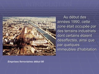 Au début desAu début des
années 1990, cetteannées 1990, cette
zone était occupée parzone était occupée par
des terrains industrielsdes terrains industriels
dont certains étaientdont certains étaient
désaffectés, ainsi quedésaffectés, ainsi que
par quelquespar quelques
immeubles d'habitation.immeubles d'habitation.
INTRODUCTION
Emprises ferroviaires début 90
 