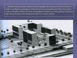 Décline des principes claires de découpages afin de pouvoir lotir et bâtir etDécline des principes claires de découpages afin de pouvoir lotir et bâtir et
s’offrir une liberté typologique d’îlot de forme de programmes;l’idée dess’offrir une liberté typologique d’îlot de forme de programmes;l’idée des
pilotis ,crée un double réseau de rues ,principale(en viaduc au nord-sud)sur lepilotis ,crée un double réseau de rues ,principale(en viaduc au nord-sud)sur le
quel se loge des parkings et de desserte locale sur niveau naturel.quel se loge des parkings et de desserte locale sur niveau naturel.
 