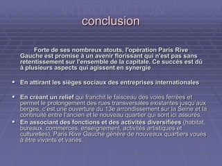 conclusionconclusion
Forte de ses nombreux atouts, l'opération Paris RiveForte de ses nombreux atouts, l'opération Paris Rive
Gauche est promise à un avenir florissant qui n'est pas sansGauche est promise à un avenir florissant qui n'est pas sans
retentissement sur l'ensemble de la capitale. Ce succès est dûretentissement sur l'ensemble de la capitale. Ce succès est dû
à plusieurs aspects qui agissent en synergieà plusieurs aspects qui agissent en synergie
 En attirant les sièges sociaux des entreprises internationalesEn attirant les sièges sociaux des entreprises internationales
 En créant un reliefEn créant un relief qui franchit le faisceau des voies ferrées etqui franchit le faisceau des voies ferrées et
permet le prolongement des rues transversales existantes jusqu’auxpermet le prolongement des rues transversales existantes jusqu’aux
berges, c’est une ouverture du 13e arrondissement sur la Seine etberges, c’est une ouverture du 13e arrondissement sur la Seine et
la continuité entre l'ancien et le nouveau quartier qui sont icila continuité entre l'ancien et le nouveau quartier qui sont ici
assurés.assurés.
 En associant des fonctions et des activités diversifiéesEn associant des fonctions et des activités diversifiées (habitat,(habitat,
bureaux, commerces, enseignement, activités artistiques etbureaux, commerces, enseignement, activités artistiques et
culturelles), Paris Rive Gauche génère de nouveaux quartiers vouésculturelles), Paris Rive Gauche génère de nouveaux quartiers voués
à être vivants et variés.à être vivants et variés.
INTRODUCTION
 