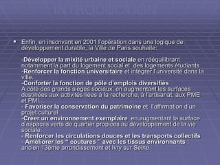  Enfin, en inscrivant en 2001 l’opération dans une logique deEnfin, en inscrivant en 2001 l’opération dans une logique de
développement durable, la Ville de Paris souhaite:développement durable, la Ville de Paris souhaite:
--Développer la mixité urbaine et socialeDévelopper la mixité urbaine et sociale en rééquilibranten rééquilibrant
notamment la part du logement social et des logements étudiantsnotamment la part du logement social et des logements étudiants
--Renforcer la fonction universitaireRenforcer la fonction universitaire et intégrer l’université dans laet intégrer l’université dans la
ville.ville.
--Conforter la fonction de pôle d’emplois diversifiésConforter la fonction de pôle d’emplois diversifiés
A côté des grands sièges sociaux, en augmentant les surfacesA côté des grands sièges sociaux, en augmentant les surfaces
destinées aux activités liées à la recherche, à l’artisanat, aux PMEdestinées aux activités liées à la recherche, à l’artisanat, aux PME
et PMI…et PMI…
-- Favoriser la conservation du patrimoineFavoriser la conservation du patrimoine et l’affirmation d’unet l’affirmation d’un
projet culturelprojet culturel
--Créer un environnement exemplaireCréer un environnement exemplaire en augmentant la surfaceen augmentant la surface
d’espaces verts de quartier propices au développement de la vied’espaces verts de quartier propices au développement de la vie
sociale.sociale.
-- Renforcer les circulations douces et les transports collectifsRenforcer les circulations douces et les transports collectifs
-- Améliorer les “ coutures ” avec les tissus environnantsAméliorer les “ coutures ” avec les tissus environnants ::
ancien 13ème arrondissement et Ivry sur Seine.ancien 13ème arrondissement et Ivry sur Seine.
INTRODUCTION
 